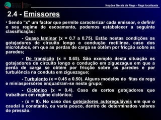 M i n i s t é r i o d a
A g r i c u l t u r a ,
do Desenvolvimento
Rural e das Pescas
DRAALG
Direcção Regional
de Agricultura
do Algarve
Noções Gerais de Rega - Rega localizada
2.4 - Emissores
• Sendo "x" um factor que permite caracterizar cada emissor, e definir
o seu regime de escoamento, podemos estabelecer a seguinte
classificação:
- Quase laminar (x = 0.7 a 0.75). Estão nestas condições os
gotejadores de circuito longo e condução rectilínea, caso dos
microtubos, em que as perdas de carga se obtêm por fricção sobre as
paredes;
- De transição (x = 0.65). São exemplo desta situação os
gotejadores de circuito longo e condução em ziguezague em que a
perda de carga se obtém por fricção sobre as paredes e por
turbulência na conduta em ziguezague;
- Turbulento (x = 0.45 a 0.50). Alguns modelos de fitas de rega
e miniaspersõres enquadram-se neste grupo;
- Ciclónico (x = 0.4). Caso de certos gotejadores que
trabalham em regime ciclónico;
- (x = 0). No caso dos gotejadores autoreguláveis em que o
caudal é constante, ou varia pouco, dentro de determinados valores
de pressão.
 