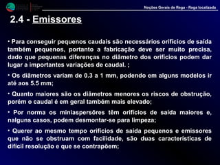 M i n i s t é r i o d a
A g r i c u l t u r a ,
do Desenvolvimento
Rural e das Pescas
DRAALG
Direcção Regional
de Agricultura
do Algarve
Noções Gerais de Rega - Rega localizada
2.4 - Emissores
• Para conseguir pequenos caudais são necessários orifícios de saída
também pequenos, portanto a fabricação deve ser muito precisa,
dado que pequenas diferenças no diâmetro dos orifícios podem dar
lugar a importantes variações de caudal. ;
• Os diâmetros variam de 0.3 a 1 mm, podendo em alguns modelos ir
até aos 5.5 mm;
• Quanto maiores são os diâmetros menores os riscos de obstrução,
porém o caudal é em geral também mais elevado;
• Por norma os miniaspersõres têm orifícios de saída maiores e,
nalguns casos, podem desmontar-se para limpeza;
• Querer ao mesmo tempo orifícios de saída pequenos e emissores
que não se obstruam com facilidade, são duas características de
difícil resolução e que se contrapõem;
 