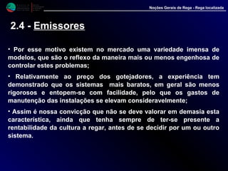 M i n i s t é r i o d a
A g r i c u l t u r a ,
do Desenvolvimento
Rural e das Pescas
DRAALG
Direcção Regional
de Agricultura
do Algarve
Noções Gerais de Rega - Rega localizada
2.4 - Emissores
• Por esse motivo existem no mercado uma variedade imensa de
modelos, que são o reflexo da maneira mais ou menos engenhosa de
controlar estes problemas;
• Relativamente ao preço dos gotejadores, a experiência tem
demonstrado que os sistemas mais baratos, em geral são menos
rigorosos e entopem-se com facilidade, pelo que os gastos de
manutenção das instalações se elevam consideravelmente;
• Assim é nossa convicção que não se deve valorar em demasia esta
característica, ainda que tenha sempre de ter-se presente a
rentabilidade da cultura a regar, antes de se decidir por um ou outro
sistema.
 