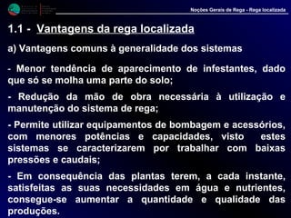 M i n i s t é r i o d a
A g r i c u l t u r a ,
do Desenvolvimento
Rural e das Pescas
DRAALG
Direcção Regional
de Agricultura
do Algarve
Noções Gerais de Rega - Rega localizada
1.1 - Vantagens da rega localizada
a) Vantagens comuns à generalidade dos sistemas
- Menor tendência de aparecimento de infestantes, dado
que só se molha uma parte do solo;
- Redução da mão de obra necessária à utilização e
manutenção do sistema de rega;
- Permite utilizar equipamentos de bombagem e acessórios,
com menores potências e capacidades, visto estes
sistemas se caracterizarem por trabalhar com baixas
pressões e caudais;
- Em consequência das plantas terem, a cada instante,
satisfeitas as suas necessidades em água e nutrientes,
consegue-se aumentar a quantidade e qualidade das
produções.
 