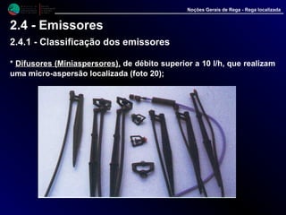 M i n i s t é r i o d a
A g r i c u l t u r a ,
do Desenvolvimento
Rural e das Pescas
DRAALG
Direcção Regional
de Agricultura
do Algarve
Noções Gerais de Rega - Rega localizada
2.4 - Emissores
2.4.1 - Classificação dos emissores
* Difusores (Miniaspersores),Difusores (Miniaspersores), de débito superior a 10 l/h, que realizam
uma micro-aspersão localizada (foto 20);
 