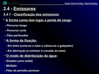 M i n i s t é r i o d a
A g r i c u l t u r a ,
do Desenvolvimento
Rural e das Pescas
DRAALG
Direcção Regional
de Agricultura
do Algarve
Noções Gerais de Rega - Rega localizada
2.4 - Emissores
2.4.1 - Classificação dos emissores
** A forma como tem lugar a perda de cargaA forma como tem lugar a perda de carga::
- Percurso longoPercurso longo
-- Percurso curtoPercurso curto
-- Fitas perfuradasFitas perfuradas
* A forma de fixação:A forma de fixação:
-- Em linhaEm linha (corta-se o tubo e coloca-se o gotejador)
-- Em derivaçãoEm derivação (o emissor é cravado ao tubo)
* O modo de distribuição da águaO modo de distribuição da água::
- SimplesSimples (uma saída)
- MúltiploMúltiplo
- Fitas de paredes porosasFitas de paredes porosas
 