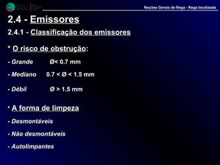M i n i s t é r i o d a
A g r i c u l t u r a ,
do Desenvolvimento
Rural e das Pescas
DRAALG
Direcção Regional
de Agricultura
do Algarve
Noções Gerais de Rega - Rega localizada
2.4 - Emissores
2.4.1 - Classificação dos emissores
** O risco de obstruçãoO risco de obstrução::
- GrandeGrande Ø< 0.7 mm
- MedianoMediano 0.7 < Ø < 1.5 mm
- DébilDébil Ø > 1.5 mm
* A forma de limpezaA forma de limpeza
- DesmontáveisDesmontáveis
-- Não desmontáveisNão desmontáveis
-- AutolimpantesAutolimpantes
 