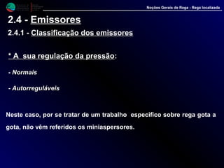 M i n i s t é r i o d a
A g r i c u l t u r a ,
do Desenvolvimento
Rural e das Pescas
DRAALG
Direcção Regional
de Agricultura
do Algarve
Noções Gerais de Rega - Rega localizada
2.4 - Emissores
2.4.1 - Classificação dos emissores
* A sua regulação da pressão* A sua regulação da pressão::
- NormaisNormais
- AutorreguláveisAutorreguláveis
Neste caso, por se tratar de um trabalho especifico sobre rega gota a
gota, não vêm referidos os miniaspersores.
 