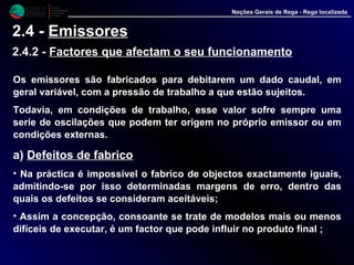 M i n i s t é r i o d a
A g r i c u l t u r a ,
do Desenvolvimento
Rural e das Pescas
DRAALG
Direcção Regional
de Agricultura
do Algarve
Noções Gerais de Rega - Rega localizada
2.4 - Emissores
2.4.2 - Factores que afectam o seu funcionamento
Os emissores são fabricados para debitarem um dado caudal, em
geral variável, com a pressão de trabalho a que estão sujeitos.
Todavia, em condições de trabalho, esse valor sofre sempre uma
serie de oscilações que podem ter origem no próprio emissor ou em
condições externas.
a) Defeitos de fabrico
• Na práctica é impossível o fabrico de objectos exactamente iguais,
admitindo-se por isso determinadas margens de erro, dentro das
quais os defeitos se consideram aceitáveis;
• Assim a concepção, consoante se trate de modelos mais ou menos
difíceis de executar, é um factor que pode influir no produto final ;
 