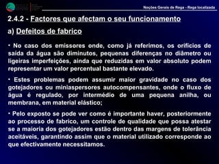 M i n i s t é r i o d a
A g r i c u l t u r a ,
do Desenvolvimento
Rural e das Pescas
DRAALG
Direcção Regional
de Agricultura
do Algarve
Noções Gerais de Rega - Rega localizada
2.4.2 - Factores que afectam o seu funcionamento
a) Defeitos de fabrico
• No caso dos emissores onde, como já referimos, os orifícios de
saída da água são diminutos, pequenas diferenças no diâmetro ou
ligeiras imperfeições, ainda que reduzidas em valor absoluto podem
representar um valor percentual bastante elevado.
• Estes problemas podem assumir maior gravidade no caso dos
gotejadores ou miniaspersores autocompensantes, onde o fluxo de
água é regulado, por intermédio de uma pequena anilha, ou
membrana, em material elástico;
• Pelo exposto se pode ver como é importante haver, posteriormente
ao processo de fabrico, um controle de qualidade que possa atestar
se a maioria dos gotejadores estão dentro das margens de tolerância
aceitáveis, garantindo assim que o material utilizado corresponde ao
que efectivamente necessitamos.
 