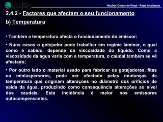 M i n i s t é r i o d a
A g r i c u l t u r a ,
do Desenvolvimento
Rural e das Pescas
DRAALG
Direcção Regional
de Agricultura
do Algarve
Noções Gerais de Rega - Rega localizada
2.4.2 - Factores que afectam o seu funcionamento
b) Temperatura
• Também a temperatura afecta o funcionamento do emissor:
• Nuns casos o gotejador pode trabalhar em regime laminar, o qual
como é sabido, depende da viscosidade do líquido. Como a
viscosidade da água varia com a temperatura, o caudal também se vê
afectado;
• Por outro lado o material usado para fabricar os gotejadores, fitas
ou miniaspersores, pode ser afectado pelas mudanças de
temperatura que originam alterações no diâmetro dos orifícios de
saída da água, produzindo como consequência alterações ao nível
dos caudais. Esta incidência é maior nos emissores
autocompensantes.
 