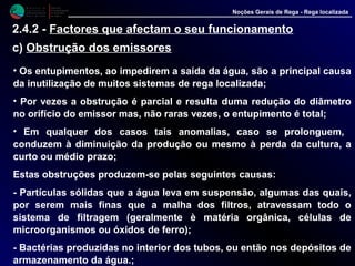 M i n i s t é r i o d a
A g r i c u l t u r a ,
do Desenvolvimento
Rural e das Pescas
DRAALG
Direcção Regional
de Agricultura
do Algarve
Noções Gerais de Rega - Rega localizada
2.4.2 - Factores que afectam o seu funcionamento
c) Obstrução dos emissores
• Os entupimentos, ao impedirem a saída da água, são a principal causa
da inutilização de muitos sistemas de rega localizada;
• Por vezes a obstrução é parcial e resulta duma redução do diâmetro
no orifício do emissor mas, não raras vezes, o entupimento é total;
• Em qualquer dos casos tais anomalias, caso se prolonguem,
conduzem à diminuição da produção ou mesmo à perda da cultura, a
curto ou médio prazo;
Estas obstruções produzem-se pelas seguintes causas:
- Partículas sólidas que a água leva em suspensão, algumas das quais,
por serem mais finas que a malha dos filtros, atravessam todo o
sistema de filtragem (geralmente è matéria orgânica, células de
microorganismos ou óxidos de ferro);
- Bactérias produzidas no interior dos tubos, ou então nos depósitos de
armazenamento da água.;
 