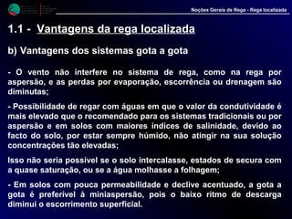 M i n i s t é r i o d a
A g r i c u l t u r a ,
do Desenvolvimento
Rural e das Pescas
DRAALG
Direcção Regional
de Agricultura
do Algarve
Noções Gerais de Rega - Rega localizada
1.1 - Vantagens da rega localizada
b) Vantagens dos sistemas gota a gota
- O vento não interfere no sistema de rega, como na rega por
aspersão, e as perdas por evaporação, escorrência ou drenagem são
diminutas;
- Possibilidade de regar com águas em que o valor da condutividade é
mais elevado que o recomendado para os sistemas tradicionais ou por
aspersão e em solos com maiores índices de salinidade, devido ao
facto do solo, por estar sempre húmido, não atingir na sua solução
concentrações tão elevadas;
Isso não seria possível se o solo intercalasse, estados de secura com
a quase saturação, ou se a água molhasse a folhagem;
- Em solos com pouca permeabilidade e declive acentuado, a gota a
gota é preferível à miniaspersão, pois o baixo ritmo de descarga
diminui o escorrimento superficial.
 