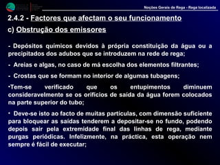 M i n i s t é r i o d a
A g r i c u l t u r a ,
do Desenvolvimento
Rural e das Pescas
DRAALG
Direcção Regional
de Agricultura
do Algarve
Noções Gerais de Rega - Rega localizada
- Depósitos químicos devidos à própria constituição da água ou a
precipitados dos adubos que se introduzem na rede de rega;
- Areias e algas, no caso de má escolha dos elementos filtrantes;
- Crostas que se formam no interior de algumas tubagens;
•Tem-se verificado que os entupimentos diminuem
consideravelmente se os orifícios de saída da água forem colocados
na parte superior do tubo;
• Deve-se isto ao facto de muitas partículas, com dimensão suficiente
para bloquear as saídas tenderem a depositar-se no fundo, podendo
depois sair pela extremidade final das linhas de rega, mediante
purgas periódicas. Infelizmente, na práctica, esta operação nem
sempre é fácil de executar;
2.4.2 - Factores que afectam o seu funcionamento
c) Obstrução dos emissores
 