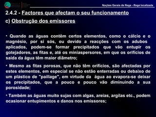 M i n i s t é r i o d a
A g r i c u l t u r a ,
do Desenvolvimento
Rural e das Pescas
DRAALG
Direcção Regional
de Agricultura
do Algarve
Noções Gerais de Rega - Rega localizada
• Quando as águas contêm certos elementos, como o cálcio e o
magnésio, por si sós, ou devido a reacções com os adubos
aplicados, podem-se formar precipitados que vão entupir os
gotejadores, as fitas e, até os miniaspersores, em que os orifícios de
saída da água têm maior diâmetro;
• Mesmo as fitas porosas, que não têm orifícios, são afectadas por
estes elementos, em especial se não estão enterradas ou debaixo de
um plástico de "paillage", em virtude da água ao evapora-se deixar
os precipitados, que a pouco e pouco vão diminuindo a sua
porosidade;
• Também as águas muito sujas com algas, areias, argilas etc., podem
ocasionar entupimentos e danos nos emissores;
2.4.2 - Factores que afectam o seu funcionamento
c) Obstrução dos emissores
 