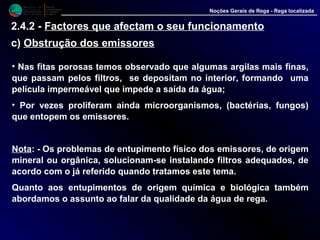 M i n i s t é r i o d a
A g r i c u l t u r a ,
do Desenvolvimento
Rural e das Pescas
DRAALG
Direcção Regional
de Agricultura
do Algarve
Noções Gerais de Rega - Rega localizada
• Nas fitas porosas temos observado que algumas argilas mais finas,
que passam pelos filtros, se depositam no interior, formando uma
película impermeável que impede a saída da água;
• Por vezes proliferam ainda microorganismos, (bactérias, fungos)
que entopem os emissores.
Nota: - Os problemas de entupimento físico dos emissores, de origem
mineral ou orgânica, solucionam-se instalando filtros adequados, de
acordo com o já referido quando tratamos este tema.
Quanto aos entupimentos de origem química e biológica também
abordamos o assunto ao falar da qualidade da água de rega.
2.4.2 - Factores que afectam o seu funcionamento
c) Obstrução dos emissores
 