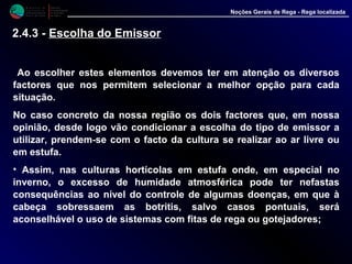 M i n i s t é r i o d a
A g r i c u l t u r a ,
do Desenvolvimento
Rural e das Pescas
DRAALG
Direcção Regional
de Agricultura
do Algarve
Noções Gerais de Rega - Rega localizada
Ao escolher estes elementos devemos ter em atenção os diversos
factores que nos permitem selecionar a melhor opção para cada
situação.
No caso concreto da nossa região os dois factores que, em nossa
opinião, desde logo vão condicionar a escolha do tipo de emissor a
utilizar, prendem-se com o facto da cultura se realizar ao ar livre ou
em estufa.
• Assim, nas culturas hortícolas em estufa onde, em especial no
inverno, o excesso de humidade atmosférica pode ter nefastas
consequências ao nível do controle de algumas doenças, em que à
cabeça sobressaem as botritis, salvo casos pontuais, será
aconselhável o uso de sistemas com fitas de rega ou gotejadores;
2.4.3 - Escolha do Emissor
 