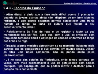 M i n i s t é r i o d a
A g r i c u l t u r a ,
do Desenvolvimento
Rural e das Pescas
DRAALG
Direcção Regional
de Agricultura
do Algarve
Noções Gerais de Rega - Rega localizada
• Além disso, e dado que a fase mais difícil ocorre à plantação,
quando as jovens plantas ainda não dispõem de um bom sistema
radicular, o uso destes sistemas permite estabelecer uma franja
húmida ao longo da linha de cultura que facilita o seu
desenvolvimento inicial;
• Relativamente às fitas de rega é de registar o facto da sua
manutenção não ser fácil dado que, com o uso, se entopem com
frequência tornando difícil a obtenção de caudais uniformes ao longo
das linhas de rega.
• Todavia, alguns modelos apresentam-se no mercado bastante mais
baratos que os gotejadores o que permite, em muitos casos, utilizar
as fitas uma única campanha, não se pondo então estes
inconvenientes;
• Já no caso das estufas de floricultura, onde temos culturas em
vasos, será mais aconselhável o uso de gotejadores com saídas
múltiplas, tipo esparguete, que se podem mover e deslocar para a
posição mais conveniente;
2.4.3 - Escolha do Emissor
 