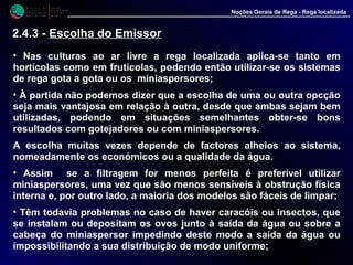 M i n i s t é r i o d a
A g r i c u l t u r a ,
do Desenvolvimento
Rural e das Pescas
DRAALG
Direcção Regional
de Agricultura
do Algarve
Noções Gerais de Rega - Rega localizada
• Nas culturas ao ar livre a rega localizada aplica-se tanto em
hortícolas como em fruticolas, podendo então utilizar-se os sistemas
de rega gota a gota ou os miniaspersores;
• À partida não podemos dizer que a escolha de uma ou outra opcção
seja mais vantajosa em relação à outra, desde que ambas sejam bem
utilizadas, podendo em situações semelhantes obter-se bons
resultados com gotejadores ou com miniaspersores.
A escolha muitas vezes depende de factores alheios ao sistema,
nomeadamente os económicos ou a qualidade da água.
• Assim se a filtragem for menos perfeita é preferível utilizar
miniaspersores, uma vez que são menos sensíveis à obstrução física
interna e, por outro lado, a maioria dos modelos são fáceis de limpar;
• Têm todavia problemas no caso de haver caracóis ou insectos, que
se instalam ou depositam os ovos junto à saída da água ou sobre a
cabeça do miniaspersor impedindo deste modo a saída da água ou
impossibilitando a sua distribuição de modo uniforme;
2.4.3 - Escolha do Emissor
 
