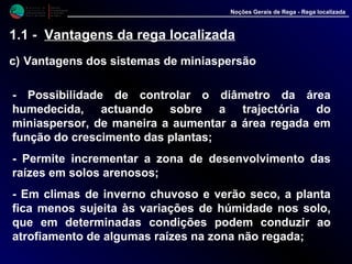 M i n i s t é r i o d a
A g r i c u l t u r a ,
do Desenvolvimento
Rural e das Pescas
DRAALG
Direcção Regional
de Agricultura
do Algarve
Noções Gerais de Rega - Rega localizada
1.1 - Vantagens da rega localizada
c) Vantagens dos sistemas de miniaspersão
- Possibilidade de controlar o diâmetro da área
humedecida, actuando sobre a trajectória do
miniaspersor, de maneira a aumentar a área regada em
função do crescimento das plantas;
- Permite incrementar a zona de desenvolvimento das
raízes em solos arenosos;
- Em climas de inverno chuvoso e verão seco, a planta
fica menos sujeita às variações de húmidade nos solo,
que em determinadas condições podem conduzir ao
atrofiamento de algumas raízes na zona não regada;
 