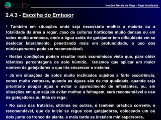 M i n i s t é r i o d a
A g r i c u l t u r a ,
do Desenvolvimento
Rural e das Pescas
DRAALG
Direcção Regional
de Agricultura
do Algarve
Noções Gerais de Rega - Rega localizada
• Também em situações onde seja necessário molhar a maioria ou a
totalidade da área a regar, caso de culturas hortícolas muito densas ou em
solos muito arenosos, onde a água saída do gotejador tem dificuldade em se
deslocar lateralmente, penetrando mais em profundidade, o uso dos
miniaspersores pode ser recomendável;
• Nestas condições podem resultar mais económicos visto que, para obter
idênticas percentagens de solo húmido, teríamos que aplicar um maior
número de gotejadores o que iria encarecer o sistema;
• Já em situações de solos muito inclinados sujeitos a forte escorrência,
zonas muito ventosas, quando as águas são de má qualidade, quando seja
prioritário poupar água e evitar o aparecimento de infestantes, ou, em
situações em que seja de evitar molhar a folhagem, será recomendável o uso
de gotejadores ou fitas de rega;
• No caso das fruteiras, citrinos ou outras, é também práctica corrente, e
recomendável, que de início se regue com gotejadores, colocando um ou
dois junto ao tronco da planta, e mais tarde se instalem miniaspersores.
2.4.3 - Escolha do Emissor
 