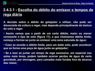 M i n i s t é r i o d a
A g r i c u l t u r a ,
do Desenvolvimento
Rural e das Pescas
DRAALG
Direcção Regional
de Agricultura
do Algarve
Noções Gerais de Rega - Rega localizada
A decisão sobre o débito do gotejador a utilizar, não pode ser
dissociado da cultura a regar, mas depende principalmente da textura
do solo a regar.
• Assim vemos que a partir de um certo débito, maior ou menor
consoante o tipo de solo (figura 11), a que chamamos débito limite,
começa a formar-se junto ao emissor uma zona saturada de água;
• Caso se exceda o débito limite, para um dado solo, pode acontecer
que se forme uma poça de água junto ao gotejador;
• Se a isso se juntar um tempo de rega excessivo, em especial nos
solos mais leves, podem também ocorrer perdas de água de certa
gravidade, por drenagem, para camadas mais fundas fora do alcance
das raízes;
2.4.3.1 - Escolha do débito do emissor e tempos de
rega diária
 