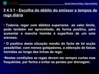 M i n i s t é r i o d a
A g r i c u l t u r a ,
do Desenvolvimento
Rural e das Pescas
DRAALG
Direcção Regional
de Agricultura
do Algarve
Noções Gerais de Rega - Rega localizada
• Todavia, regar com débitos superiores ao valor limite,
pode também ser aproveitado, de forma positiva, para
aumentar a mancha húmida à superfície de um solo
arenoso;
• O positivo desta situação resulta do facto de tal acção
possibilitar, com menos gotejadores, a obtenção de faixas
húmidas ao longo das linhas de rega;
•Nestas condições as regas devem ser sempre curtas mas
frequêntes, por forma a evitar as perdas por drenagem.
2.4.3.1 - Escolha do débito do emissor e tempos de
rega diária
 