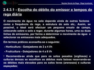 M i n i s t é r i o d a
A g r i c u l t u r a ,
do Desenvolvimento
Rural e das Pescas
DRAALG
Direcção Regional
de Agricultura
do Algarve
Noções Gerais de Rega - Rega localizada
O movimento da água no solo depende ainda de outros factores
como a frequência da rega, a estrutura do solo etc,. Assim, se
possível, o ideal será efectuar um pequeno ensaio de campo,
colocando sobre o solo a regar, durante algumas horas, uma ou duas
linhas de emissores, por forma a determinar o movimento da água e
selecionar os emissores mais adequados.
Em termos práticos aconselha-se o seguinte:
- Horticultura - Gotejadores de 2 a 4 l/h
- Fruticultura - Gotejadores de 4 a 8 l/h
• Recomenda-se ainda que para os solos pesados (argilosos) e
culturas densas se escolham os débitos mais baixos reservando-se
os débitos mais elevados para os solos leves (arenosos) e culturas
espaçadas;
2.4.3.1 - Escolha do débito do emissor e tempos de
rega diária
 