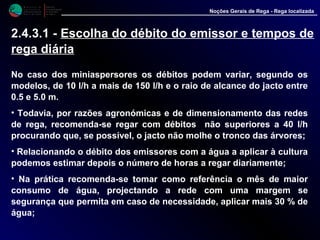 M i n i s t é r i o d a
A g r i c u l t u r a ,
do Desenvolvimento
Rural e das Pescas
DRAALG
Direcção Regional
de Agricultura
do Algarve
Noções Gerais de Rega - Rega localizada
No caso dos miniaspersores os débitos podem variar, segundo os
modelos, de 10 l/h a mais de 150 l/h e o raio de alcance do jacto entre
0.5 e 5.0 m.
• Todavia, por razões agronómicas e de dimensionamento das redes
de rega, recomenda-se regar com débitos não superiores a 40 l/h
procurando que, se possível, o jacto não molhe o tronco das árvores;
• Relacionando o débito dos emissores com a água a aplicar à cultura
podemos estimar depois o número de horas a regar diariamente;
• Na prática recomenda-se tomar como referência o mês de maior
consumo de água, projectando a rede com uma margem se
segurança que permita em caso de necessidade, aplicar mais 30 % de
água;
2.4.3.1 - Escolha do débito do emissor e tempos de
rega diária
 