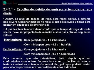 M i n i s t é r i o d a
A g r i c u l t u r a ,
do Desenvolvimento
Rural e das Pescas
DRAALG
Direcção Regional
de Agricultura
do Algarve
Noções Gerais de Rega - Rega localizada
• Assim, ao nível do cabeçal de rega, para regas diárias, o sistema
não deverá funcionar mais de 18 h/dia, o que deixa livres 6 horas para
utilizar em situações de emergência;
• A prática tem também demostrado que o tempo de rega de cada
sector deve ser projectado de maneira a situar-se entre os seguintes
valores:
HorticulturaHorticultura - Com gotejadores - 1 a 2 horas/dia
- Com miniaspersores - 0.5 a 1 hora/dia
FruticulturaFruticultura - Com gotejadores - 3 a 8 horas/dia
- Com miniaspersores - 0.5 a 1.5 horas/dia
Esta números, que são orientativos, terão depois que ser
confrontados com outros factores tais como o declive do solo, a
textura e estrutura, o tempo disponível etc., pelo que poderão variar
para valores por vezes um pouco diferentes dos indicados.
2.4.3.1 - Escolha do débito do emissor e tempos de rega
diária
 