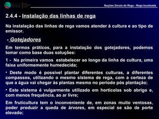 M i n i s t é r i o d a
A g r i c u l t u r a ,
do Desenvolvimento
Rural e das Pescas
DRAALG
Direcção Regional
de Agricultura
do Algarve
Noções Gerais de Rega - Rega localizada
Na instalação das linhas de rega vamos atender à cultura e ao tipo de
emissor.
-- GotejadoresGotejadores
Em termos práticos, para a instalação dos gotejadores, podemos
tomar como base duas soluções:
1 - Na primeira vamos estabelecer ao longo da linha de cultura, uma
faixa uniformemente humedecida;
• Deste modo é possível plantar diferentes culturas, a diferentes
compassos, utilizando o mesmo sistema de rega, com a certeza de
que a água vai chegar às plantas mesmo no período pós plantação;
• Este sistema é vulgarmente utilizado em hortícolas sob abrigo e,
com menos frequência, ao ar livre;
Em fruticultura tem o inconveniente de, em zonas muito ventosas,
poder produzir a queda de árvores, em especial se são de porte
elevado;
2.4.4 - Instalação das linhas de rega
 