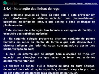 M i n i s t é r i o d a
A g r i c u l t u r a ,
do Desenvolvimento
Rural e das Pescas
DRAALG
Direcção Regional
de Agricultura
do Algarve
Noções Gerais de Rega - Rega localizada
Este problema deve-se ao facto da rega gota a gota provocar um
certo atrofiamento do sistema radicular, com desenvolvimento
superficial ao longo da linha, o que diminui a base de fixação da
planta ao solo.
• Este sistema de colocação tem todavia a vantagem de facilitar a
execução dos trabalhos agrícolas.
2 - Na segunda solução procura-se criar um conjunto de pontos
húmidos em redor da planta, de forma a que esta desenvolva o
sistema radicular em redor da copa, conseguindo-se assim uma
melhor fixação ao solo;
• É pois um sistema que se adapta bem a árvores de fruto, em
especial em situações em que sejam de temer os acidentes
anteriormente referidos;
Do exposto se conclui que a escolha de uma ou outra solução,
dependerá de cada situação especifica, devendo a opcção por uma
ou por outra ter em atenção cada situação em particular.
2.4.4 - Instalação das linhas de rega
 