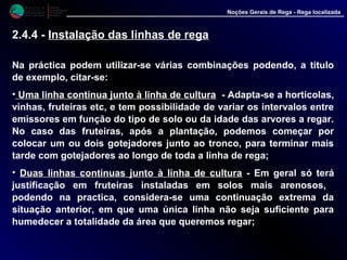 M i n i s t é r i o d a
A g r i c u l t u r a ,
do Desenvolvimento
Rural e das Pescas
DRAALG
Direcção Regional
de Agricultura
do Algarve
Noções Gerais de Rega - Rega localizada
Na práctica podem utilizar-se várias combinações podendo, a titulo
de exemplo, citar-se:
•• Uma linha continua junto à linha de culturaUma linha continua junto à linha de cultura - Adapta-se a hortícolas,
vinhas, fruteiras etc, e tem possibilidade de variar os intervalos entre
emissores em função do tipo de solo ou da idade das arvores a regar.
No caso das fruteiras, após a plantação, podemos começar por
colocar um ou dois gotejadores junto ao tronco, para terminar mais
tarde com gotejadores ao longo de toda a linha de rega;
• Duas linhas continuas junto à linha de culturaDuas linhas continuas junto à linha de cultura - Em geral só terá
justificação em fruteiras instaladas em solos mais arenosos,
podendo na practica, considera-se uma continuação extrema da
situação anterior, em que uma única linha não seja suficiente para
humedecer a totalidade da área que queremos regar;
2.4.4 - Instalação das linhas de rega
 