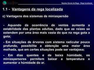 M i n i s t é r i o d a
A g r i c u l t u r a ,
do Desenvolvimento
Rural e das Pescas
DRAALG
Direcção Regional
de Agricultura
do Algarve
Noções Gerais de Rega - Rega localizada
1.1 - Vantagens da rega localizada
c) Vantagens dos sistemas de miniaspersão
- Aquando da ocorrência de ventos aumenta a
estabilidade das plantas adultas, dado que as raízes se
estendem por uma área mais vasta do que na rega gota a
gota;
- Em situações de árvores com sistema radicular pouco
profundo, possibilita a obtenção uma maior área
molhada, que em certas situações pode ser vantajosa;
- Em dias quentes e de baixa húmidade, os
miniaspersores permitem baixar a temperatura e
aumentar a húmidade do ar.
 
