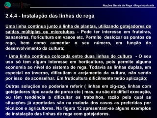 M i n i s t é r i o d a
A g r i c u l t u r a ,
do Desenvolvimento
Rural e das Pescas
DRAALG
Direcção Regional
de Agricultura
do Algarve
Noções Gerais de Rega - Rega localizada
Uma linha continua junto à linha de plantas, utilizando gotejadoUma linha continua junto à linha de plantas, utilizando gotejadores deres de
saídas múltiplas ou microtubossaídas múltiplas ou microtubos - Pode ter interesse em fruteiras,
bananeiras, floricultura em vasos etc. Permite deslocar os pontos de
rega, bem como aumentar o seu número, em função do
desenvolvimento da cultura;
• Uma linha continua colocada entre duas linhas de culturaUma linha continua colocada entre duas linhas de cultura - O seu
uso só tem algum interesse em horticultura, pois permite alguma
economia ao nível do sistema de rega. Todavia as linhas duplas, em
especial no inverno, dificultam o arejamento da cultura, não sendo
por isso de aconselhar. Em fruticultura dificilmente terão aplicação;
Outras soluções se poderiam referir ( linhas em zig-zag, linhas com
gotejadores tipo cauda de porco etc ) mas, ou são de difícil execução,
ou têm tendência a dificultar os trabalhos, razão pela qual as
situações já apontadas são na maioria dos casos as preferidas por
técnicos e agricultores. Na figura 12 apresentam-se alguns exemplos
de instalação das linhas de rega com gotejadores.
2.4.4 - Instalação das linhas de rega
 