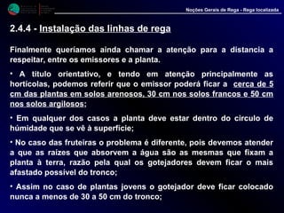 M i n i s t é r i o d a
A g r i c u l t u r a ,
do Desenvolvimento
Rural e das Pescas
DRAALG
Direcção Regional
de Agricultura
do Algarve
Noções Gerais de Rega - Rega localizada
Finalmente queríamos ainda chamar a atenção para a distancia a
respeitar, entre os emissores e a planta.
• A titulo orientativo, e tendo em atenção principalmente as
hortícolas, podemos referir que o emissor poderá ficar a cerca de 5
cm das plantas em solos arenosos, 30 cm nos solos francos e 50 cm
nos solos argilosos;
• Em qualquer dos casos a planta deve estar dentro do circulo de
húmidade que se vê à superfície;
• No caso das fruteiras o problema é diferente, pois devemos atender
a que as raízes que absorvem a água são as mesmas que fixam a
planta à terra, razão pela qual os gotejadores devem ficar o mais
afastado possível do tronco;
• Assim no caso de plantas jovens o gotejador deve ficar colocado
nunca a menos de 30 a 50 cm do tronco;
2.4.4 - Instalação das linhas de rega
 