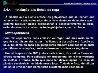 M i n i s t é r i o d a
A g r i c u l t u r a ,
do Desenvolvimento
Rural e das Pescas
DRAALG
Direcção Regional
de Agricultura
do Algarve
Noções Gerais de Rega - Rega localizada
• À medida que a planta cresce, os gotejadores que se tenham que
acrescentar, serão colocados ainda mais afastados de modo a que o
sistema radicular possa acompanhar o desenvolvimento da copa,
evitando sempre a concentração de gotejadores junto ao troco.
- MiniaspersoresMiniaspersores
Com miniaspersores, cada emissor vai regar uma área mais ampla,
que fica ao dispor das raízes, facilitando a absorção e a fixação ao
solo. Tal como no caso dos gotejadores também aqui podemos optar
por diferentes soluções, destacando-se entre outras as seguintes:
• Um miniaspersor de 360º junto a cada árvore, de modo a formar um
circulo completo. Para aplicação em fruticultura tem o inconveniente
de molhar o tronco, facto que pode ter desvantagens no caso de
plantas sensíveis è humidade nesse local. Todavia o facto de utilizar
um único emissor por planta torna o sistema mais económico;
2.4.4 - Instalação das linhas de rega
 