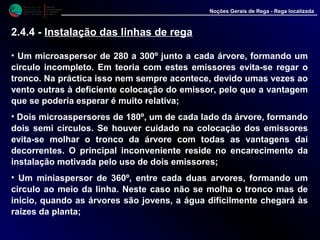 M i n i s t é r i o d a
A g r i c u l t u r a ,
do Desenvolvimento
Rural e das Pescas
DRAALG
Direcção Regional
de Agricultura
do Algarve
Noções Gerais de Rega - Rega localizada
• Um microaspersor de 280 a 300º junto a cada árvore, formando um
circulo incompleto. Em teoria com estes emissores evita-se regar o
tronco. Na práctica isso nem sempre acontece, devido umas vezes ao
vento outras à deficiente colocação do emissor, pelo que a vantagem
que se poderia esperar é muito relativa;
• Dois microaspersores de 180º, um de cada lado da árvore, formando
dois semi círculos. Se houver cuidado na colocação dos emissores
evita-se molhar o tronco da árvore com todas as vantagens dai
decorrentes. O principal inconveniente reside no encarecimento da
instalação motivada pelo uso de dois emissores;
• Um miniaspersor de 360º, entre cada duas arvores, formando um
circulo ao meio da linha. Neste caso não se molha o tronco mas de
início, quando as árvores são jovens, a água dificilmente chegará às
raízes da planta;
2.4.4 - Instalação das linhas de rega
 