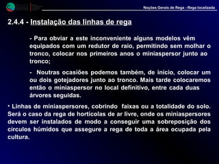 M i n i s t é r i o d a
A g r i c u l t u r a ,
do Desenvolvimento
Rural e das Pescas
DRAALG
Direcção Regional
de Agricultura
do Algarve
Noções Gerais de Rega - Rega localizada
- Para obviar a este inconveniente alguns modelos vêm
equipados com um redutor de raio, permitindo sem molhar o
tronco, colocar nos primeiros anos o miniaspersor junto ao
tronco;
- Noutras ocasiões podemos também, de início, colocar um
ou dois gotejadores junto ao tronco. Mais tarde colocaremos
então o miniaspersor no local definitivo, entre cada duas
árvores seguidas.
• Linhas de miniaspersores, cobrindo faixas ou a totalidade do solo.
Será o caso da rega de hortícolas de ar livre, onde os miniaspersores
devem ser instalados de modo a conseguir uma sobreposição dos
círculos húmidos que assegure a rega de toda a área ocupada pela
cultura.
2.4.4 - Instalação das linhas de rega
 