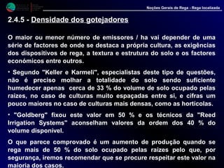 M i n i s t é r i o d a
A g r i c u l t u r a ,
do Desenvolvimento
Rural e das Pescas
DRAALG
Direcção Regional
de Agricultura
do Algarve
Noções Gerais de Rega - Rega localizada
O maior ou menor número de emissores / ha vai depender de uma
série de factores de onde se destaca a própria cultura, as exigências
dos dispositivos de rega, a textura e estrutura do solo e os factores
económicos entre outros.
• Segundo "Keller e Karmeli", especialistas deste tipo de questões,
não é preciso molhar a totalidade do solo sendo suficiente
humedecer apenas cerca de 33 % do volume de solo ocupado pelas
raízes, no caso de culturas muito espaçadas entre si, e cifras um
pouco maiores no caso de culturas mais densas, como as hortícolas.
• "Goldberg" fixou este valor em 50 % e os técnicos da "Reed
Irrigation Systems" aconselham valores da ordem dos 40 % do
volume disponível.
O que parece comprovado é um aumento de produção quando se
rega mais de 50 % do solo ocupado pelas raízes pelo que, por
segurança, iremos recomendar que se procure respeitar este valor na
maioria dos casos.
2.4.5 - Densidade dos gotejadores
 