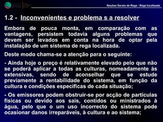 M i n i s t é r i o d a
A g r i c u l t u r a ,
do Desenvolvimento
Rural e das Pescas
DRAALG
Direcção Regional
de Agricultura
do Algarve
Noções Gerais de Rega - Rega localizada
1.2 - Inconvenientes e problema s a resolver
Embora de pouca monta, em comparação com as
vantagens, persistem todavia alguns problemas que
devem ser levados em conta na hora de optar pela
instalação de um sistema de rega localizada.
Deste modo chama-se a atenção para o seguinte:
- Ainda hoje o preço é relativamente elevado pelo que não
se poderá aplicar a todas as culturas, nomeadamente às
extensivas, sendo de aconselhar que se estude
previamente a rentabilidade do sistema, em função da
cultura e condições especificas de cada situação;
- Os emissores podem obstruir-se por acção de partículas
físicas ou devido aos sais, contidos ou ministrados à
água, pelo que o um uso incorrecto do sistema pode
ocasionar danos irreparáveis, à cultura e ao sistema;
 