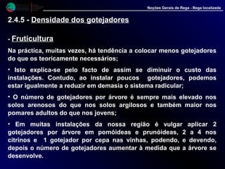 M i n i s t é r i o d a
A g r i c u l t u r a ,
do Desenvolvimento
Rural e das Pescas
DRAALG
Direcção Regional
de Agricultura
do Algarve
Noções Gerais de Rega - Rega localizada
- FruticulturaFruticultura
Na práctica, muitas vezes, há tendência a colocar menos gotejadores
do que os teoricamente necessários;
• Isto explica-se pelo facto de assim se diminuir o custo das
instalações. Contudo, ao instalar poucos gotejadores, podemos estar
igualmente a reduzir em demasia o sistema radicular;
• O número de gotejadores por árvore é sempre mais elevado nos
solos arenosos do que nos solos argilosos e também maior nos
pomares adultos do que nos jovens;
• Em muitas instalações da nossa região é vulgar aplicar 2
gotejadores por árvore em pomóideas e prunóideas, 2 a 4 nos citrinos
e 1 gotejador por cepa nas vinhas, podendo, e devendo, depois o
número de gotejadores aumentar à medida que a árvore se
desenvolve.
2.4.5 - Densidade dos gotejadores
 