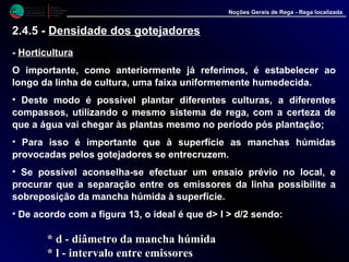 M i n i s t é r i o d a
A g r i c u l t u r a ,
do Desenvolvimento
Rural e das Pescas
DRAALG
Direcção Regional
de Agricultura
do Algarve
Noções Gerais de Rega - Rega localizada
- HorticulturaHorticultura
O importante, como anteriormente já referimos, é estabelecer ao
longo da linha de cultura, uma faixa uniformemente humedecida.
• Deste modo é possível plantar diferentes culturas, a diferentes
compassos, utilizando o mesmo sistema de rega, com a certeza de
que a água vai chegar às plantas mesmo no período pós plantação;
• Para isso é importante que à superfície as manchas húmidas
provocadas pelos gotejadores se entrecruzem.
• Se possível aconselha-se efectuar um ensaio prévio no local, e
procurar que a separação entre os emissores da linha possibilite a
sobreposição da mancha húmida à superfície.
• De acordo com a figura 13, o ideal é que d> l > d/2 sendo:
* d* d -- diâmetro da mancha húmidadiâmetro da mancha húmida
* l* l -- intervalo entre emissoresintervalo entre emissores
2.4.5 - Densidade dos gotejadores
 