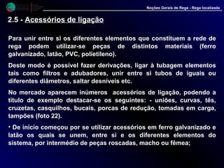 M i n i s t é r i o d a
A g r i c u l t u r a ,
do Desenvolvimento
Rural e das Pescas
DRAALG
Direcção Regional
de Agricultura
do Algarve
Noções Gerais de Rega - Rega localizada
Para unir entre si os diferentes elementos que constituem a rede de
rega podem utilizar-se peças de distintos materiais (ferro
galvanizado, latão, PVC, polietileno).
Deste modo é possível fazer derivações, ligar à tubagem elementos
tais como filtros e adubadores, unir entre si tubos de iguais ou
diferentes diâmetros, saltar desníveis etc.
No mercado aparecem inúmeros acessórios de ligação, podendo a
título de exemplo destacar-se os seguintes: - uniões, curvas, tês,
cruzetas, casquilhos, bucais, porcas de redução, tomadas em carga,
tampões (foto 22).
• De início começou por se utilizar acessórios em ferro galvanizado e
latão os quais se unem, entre si e os diferentes elementos do
sistema, por intermédio de peças roscadas, macho ou fêmea;
2.5 - Acessórios de ligação
 
