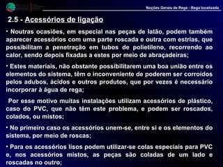 M i n i s t é r i o d a
A g r i c u l t u r a ,
do Desenvolvimento
Rural e das Pescas
DRAALG
Direcção Regional
de Agricultura
do Algarve
Noções Gerais de Rega - Rega localizada
• Noutras ocasiões, em especial nas peças de latão, podem também
aparecer acessórios com uma parte roscada e outra com estrias, que
possibilitam a penetração em tubos de polietileno, recorrendo ao
calor, sendo depois fixadas a estes por meio de abraçadeiras;
• Estes materiais, não obstante possibilitarem uma boa união entre os
elementos do sistema, têm o inconveniente de poderem ser corroídos
pelos adubos, ácidos e outros produtos, que por vezes é necessário
incorporar à água de rega;
Por esse motivo muitas instalações utilizam acessórios de plástico,
caso do PVC, que não têm este problema, e podem ser roscados,
colados, ou mistos;
• No primeiro caso os acessórios unem-se, entre si e os elementos do
sistema, por meio de roscas;
• Para os acessórios lisos podem utilizar-se colas especiais para PVC
e, nos acessórios mistos, as peças são coladas de um lado e
roscadas no outro;
2.5 - Acessórios de ligação
 