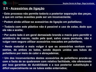 M i n i s t é r i o d a
A g r i c u l t u r a ,
do Desenvolvimento
Rural e das Pescas
DRAALG
Direcção Regional
de Agricultura
do Algarve
Noções Gerais de Rega - Rega localizada
• Este processo não permite todavia a posterior separação das peças,
o que em certas ocasiões pode ser um inconveniente;
• Podem ainda utilizar-se acessórios de ligação em polietileno;
• Todavia com este plástico não é possível o uso de colas, dado que
ele não a aceita;
• Por outro lado é em geral demasiado brando e macio para permitir a
existência de roscas, razão pela qual, salvo casos pontuais, não é
vulgar nem seguro utilizar acessórios roscados em polietileno;
• Neste material o mais vulgar é que os acessórios venham com
estrias, de ambos os lados, sendo depois unidos aos tubos de
polietileno por meio de calor e abraçadeiras;
• Um dos inconvenientes destes acessórios de polietileno prende-se
com o facto de se quebrarem com relativa facilidade, não oferecendo
por isso garantias de durabilidade e a sua posterior substituição é
difícil especialmente se os tubos estão enterrados;
2.5 - Acessórios de ligação
 