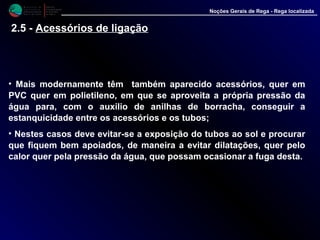 M i n i s t é r i o d a
A g r i c u l t u r a ,
do Desenvolvimento
Rural e das Pescas
DRAALG
Direcção Regional
de Agricultura
do Algarve
Noções Gerais de Rega - Rega localizada
• Mais modernamente têm também aparecido acessórios, quer em
PVC quer em polietileno, em que se aproveita a própria pressão da
água para, com o auxilio de anilhas de borracha, conseguir a
estanquicidade entre os acessórios e os tubos;
• Nestes casos deve evitar-se a exposição do tubos ao sol e procurar
que fiquem bem apoiados, de maneira a evitar dilatações, quer pelo
calor quer pela pressão da água, que possam ocasionar a fuga desta.
2.5 - Acessórios de ligação
 