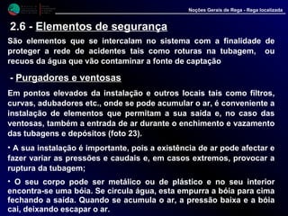 M i n i s t é r i o d a
A g r i c u l t u r a ,
do Desenvolvimento
Rural e das Pescas
DRAALG
Direcção Regional
de Agricultura
do Algarve
Noções Gerais de Rega - Rega localizada
São elementos que se intercalam no sistema com a finalidade de
proteger a rede de acidentes tais como roturas na tubagem, ou
recuos da água que vão contaminar a fonte de captação
-- Purgadores e ventosasPurgadores e ventosas
Em pontos elevados da instalação e outros locais tais como filtros,
curvas, adubadores etc., onde se pode acumular o ar, é conveniente a
instalação de elementos que permitam a sua saída e, no caso das
ventosas, também a entrada de ar durante o enchimento e vazamento
das tubagens e depósitos (foto 23).
• A sua instalação é importante, pois a existência de ar pode afectar e
fazer variar as pressões e caudais e, em casos extremos, provocar a
ruptura da tubagem;
• O seu corpo pode ser metálico ou de plástico e no seu interior
encontra-se uma bóia. Se circula água, esta empurra a bóia para cima
fechando a saída. Quando se acumula o ar, a pressão baixa e a bóia
cai, deixando escapar o ar.
2.6 - Elementos de segurança
 