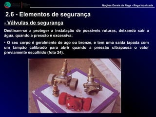 M i n i s t é r i o d a
A g r i c u l t u r a ,
do Desenvolvimento
Rural e das Pescas
DRAALG
Direcção Regional
de Agricultura
do Algarve
Noções Gerais de Rega - Rega localizada
-- Válvulas de segurançaVálvulas de segurança
Destinam-se a proteger a instalação de possíveis roturas, deixando sair a
água, quando a pressão é excessiva;
• O seu corpo é geralmente de aço ou bronze, e tem uma saída tapada com
um tampão calibrado para abrir quando a pressão ultrapassa o valor
previamente escolhido (foto 24).
2.6 - Elementos de segurança
 