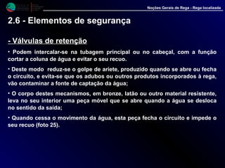 M i n i s t é r i o d a
A g r i c u l t u r a ,
do Desenvolvimento
Rural e das Pescas
DRAALG
Direcção Regional
de Agricultura
do Algarve
Noções Gerais de Rega - Rega localizada
-- Válvulas de retençãoVálvulas de retenção
• Podem intercalar-se na tubagem principal ou no cabeçal, com a função
cortar a coluna de água e evitar o seu recuo.
• Deste modo reduz-se o golpe de aríete, produzido quando se abre ou fecha
o circuito, e evita-se que os adubos ou outros produtos incorporados à rega,
vão contaminar a fonte de captação da água;
• O corpo destes mecanismos, em bronze, latão ou outro material resistente,
leva no seu interior uma peça móvel que se abre quando a água se desloca
no sentido da saída;
• Quando cessa o movimento da água, esta peça fecha o circuito e impede o
seu recuo (foto 25).
2.6 - Elementos de segurança
 