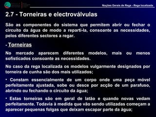 M i n i s t é r i o d a
A g r i c u l t u r a ,
do Desenvolvimento
Rural e das Pescas
DRAALG
Direcção Regional
de Agricultura
do Algarve
Noções Gerais de Rega - Rega localizada
2.7 - Torneiras e electroválvulas
São as componentes do sistema que permitem abrir ou fechar o
circuito da água de modo a reparti-la, consoante as necessidades,
pelos diferentes sectores a regar.
- TorneirasTorneiras
No mercado aparecem diferentes modelos, mais ou menos
sofisticados consoante as necessidades.
No caso da rega localizada os modelos vulgarmente designados por
torneira de cunha são dos mais utilizados;
• Constam essencialmente de um corpo onde uma peça móvel
perfeitamente ajustada, sobe ou desce por acção de um parafuso,
abrindo ou fechando o circuito da água;
• Estas torneiras são em geral de latão e quando novas vedam
perfeitamente. Todavia à medida que vão sendo utilizadas começam a
aparecer pequenas folgas que deixam escapar parte da água;
 