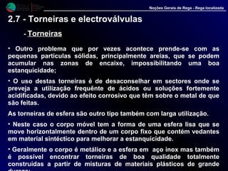 M i n i s t é r i o d a
A g r i c u l t u r a ,
do Desenvolvimento
Rural e das Pescas
DRAALG
Direcção Regional
de Agricultura
do Algarve
Noções Gerais de Rega - Rega localizada
2.7 - Torneiras e electroválvulas
- TorneirasTorneiras
• Outro problema que por vezes acontece prende-se com as pequenas
partículas sólidas, principalmente areias, que se podem acumular nas
zonas de encaixe, impossibilitando uma boa estanquicidade;
• O uso destas torneiras é de desaconselhar em sectores onde se
preveja a utilização frequênte de ácidos ou soluções fortemente
acidificadas, devido ao efeito corrosivo que têm sobre o metal de que
são feitas.
As torneiras de esfera são outro tipo também com larga utilização.
• Neste caso o corpo móvel tem a forma de uma esfera lisa que se
move horizontalmente dentro de um corpo fixo que contém vedantes
em material sintéctico para melhorar a estanquicidade.
• Geralmente o corpo é metálico e a esfera em aço inox mas também
é possível encontrar torneiras de boa qualidade totalmente
construídas a partir de misturas de materiais plásticos de grande
dureza;
 