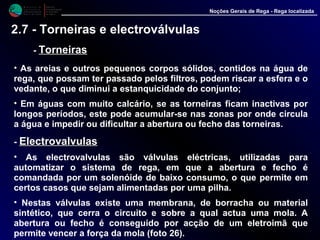 M i n i s t é r i o d a
A g r i c u l t u r a ,
do Desenvolvimento
Rural e das Pescas
DRAALG
Direcção Regional
de Agricultura
do Algarve
Noções Gerais de Rega - Rega localizada
2.7 - Torneiras e electroválvulas
- TorneirasTorneiras
• As areias e outros pequenos corpos sólidos, contidos na água de
rega, que possam ter passado pelos filtros, podem riscar a esfera e o
vedante, o que diminui a estanquicidade do conjunto;
• Em águas com muito calcário, se as torneiras ficam inactivas por
longos períodos, este pode acumular-se nas zonas por onde circula
a água e impedir ou dificultar a abertura ou fecho das torneiras.
- ElectrovalvulasElectrovalvulas
• As electrovalvulas são válvulas eléctricas, utilizadas para
automatizar o sistema de rega, em que a abertura e fecho é
comandada por um solenóide de baixo consumo, o que permite em
certos casos que sejam alimentadas por uma pilha.
• Nestas válvulas existe uma membrana, de borracha ou material
sintético, que cerra o circuito e sobre a qual actua uma mola. A
abertura ou fecho é conseguido por acção de um eletroimã que
permite vencer a força da mola (foto 26).
 