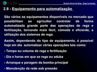 M i n i s t é r i o d a
A g r i c u l t u r a ,
do Desenvolvimento
Rural e das Pescas
DRAALG
Direcção Regional
de Agricultura
do Algarve
Noções Gerais de Rega - Rega localizada
2.8 - Equipamento para automatização
São vários os equipamentos disponíveis no mercado que
possibilitam ao agricultor controlar de forma
automatizada grande parte das operações de rega e
fertilização, tornando mais fácil, cómoda e eficiente, a
utilização dos sistemas de rega.
Assim, dependendo do tipo de equipamento, é possível
hoje em dia automatizar várias operações tais como:
- Tempo ou volume de rega e fertilização
- Dia e horas em que se rega ou aduba
- Arranque e paragem da bomba principal
- Manutenção da rede sob pressão
 